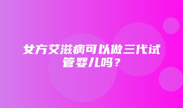 女方艾滋病可以做三代试管婴儿吗？