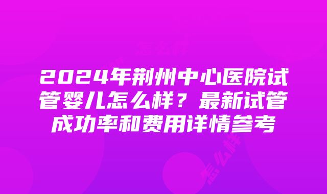 2024年荆州中心医院试管婴儿怎么样？最新试管成功率和费用详情参考