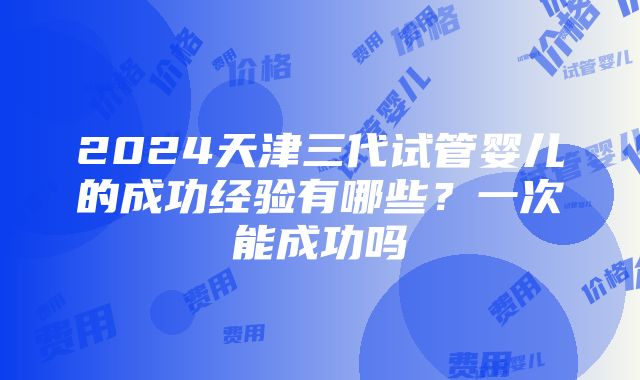 2024天津三代试管婴儿的成功经验有哪些？一次能成功吗