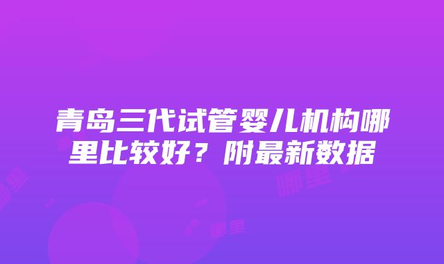 青岛三代试管婴儿机构哪里比较好？附最新数据