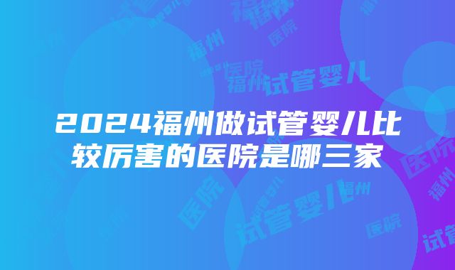 2024福州做试管婴儿比较厉害的医院是哪三家