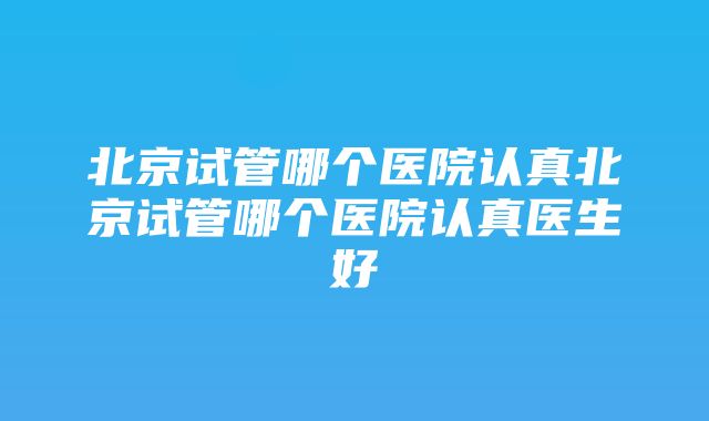 北京试管哪个医院认真北京试管哪个医院认真医生好