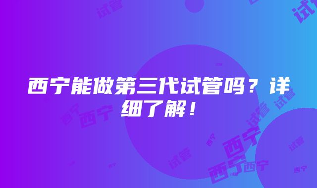 西宁能做第三代试管吗？详细了解！