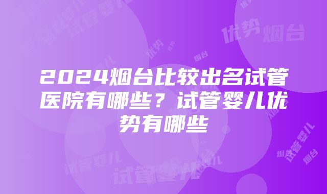 2024烟台比较出名试管医院有哪些？试管婴儿优势有哪些