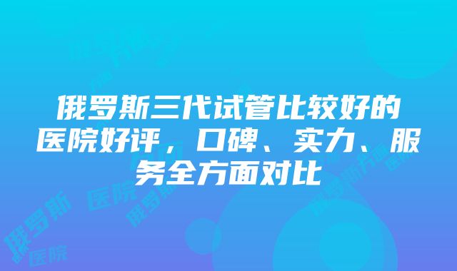 俄罗斯三代试管比较好的医院好评，口碑、实力、服务全方面对比