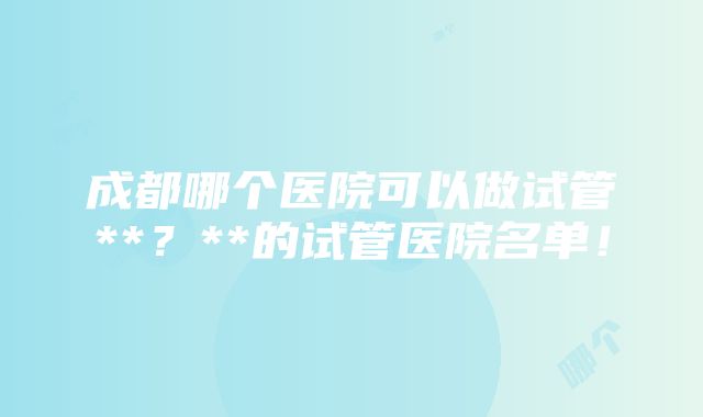 成都哪个医院可以做试管**？**的试管医院名单！