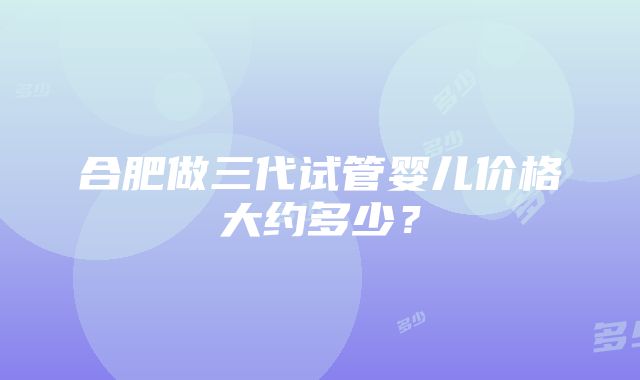 合肥做三代试管婴儿价格大约多少？