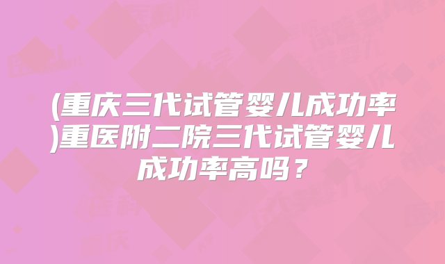 (重庆三代试管婴儿成功率)重医附二院三代试管婴儿成功率高吗？