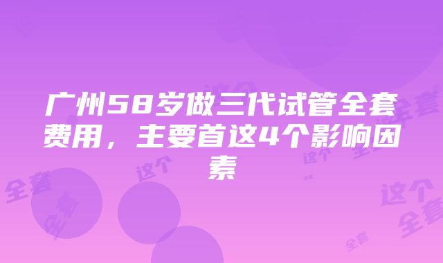 广州58岁做三代试管全套费用，主要首这4个影响因素