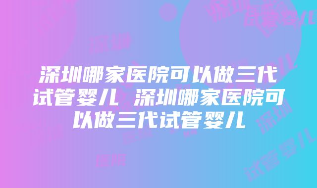 深圳哪家医院可以做三代试管婴儿 深圳哪家医院可以做三代试管婴儿