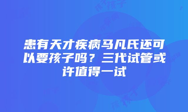 患有天才疾病马凡氏还可以要孩子吗？三代试管或许值得一试