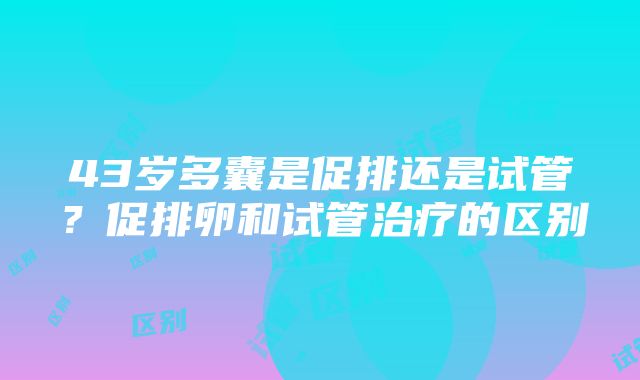 43岁多囊是促排还是试管？促排卵和试管治疗的区别