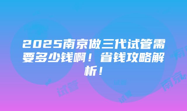 2025南京做三代试管需要多少钱啊！省钱攻略解析！