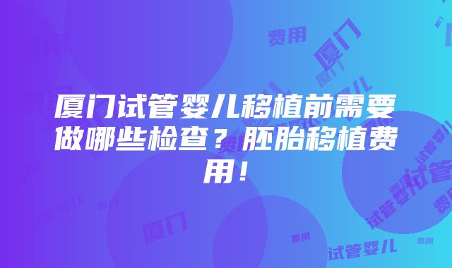 厦门试管婴儿移植前需要做哪些检查？胚胎移植费用！