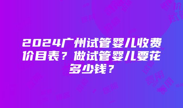 2024广州试管婴儿收费价目表？做试管婴儿要花多少钱？