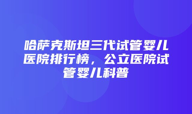 哈萨克斯坦三代试管婴儿医院排行榜，公立医院试管婴儿科普