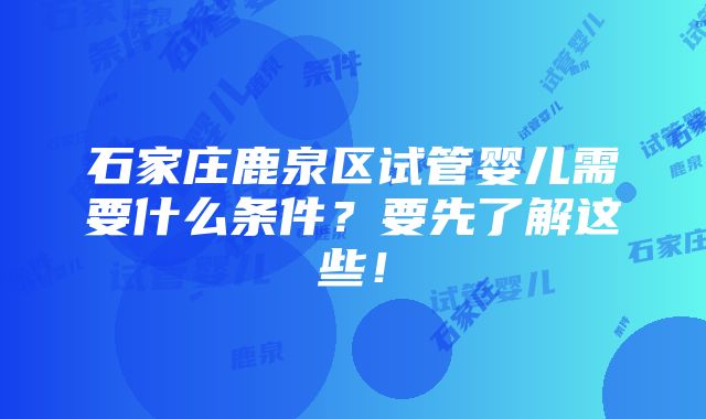 石家庄鹿泉区试管婴儿需要什么条件？要先了解这些！