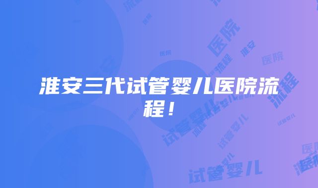 淮安三代试管婴儿医院流程！