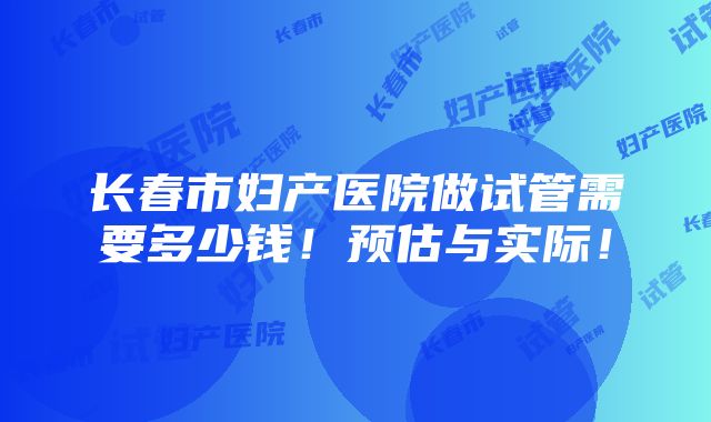 长春市妇产医院做试管需要多少钱！预估与实际！