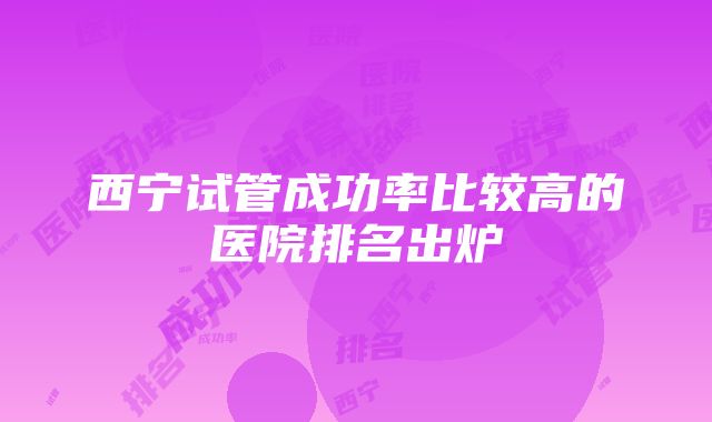 西宁试管成功率比较高的医院排名出炉