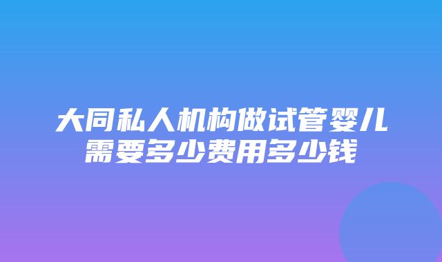 大同私人机构做试管婴儿需要多少费用多少钱