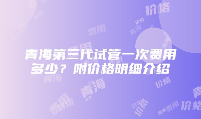 青海第三代试管一次费用多少？附价格明细介绍