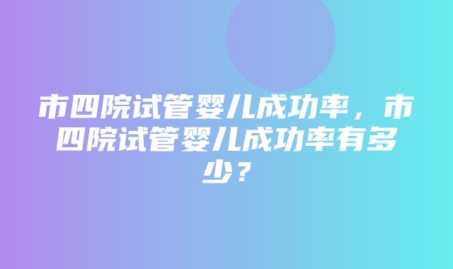 市四院试管婴儿成功率，市四院试管婴儿成功率有多少？