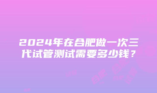 2024年在合肥做一次三代试管测试需要多少钱？