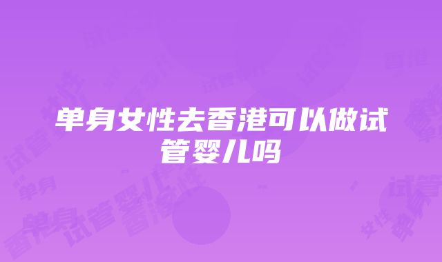 单身女性去香港可以做试管婴儿吗