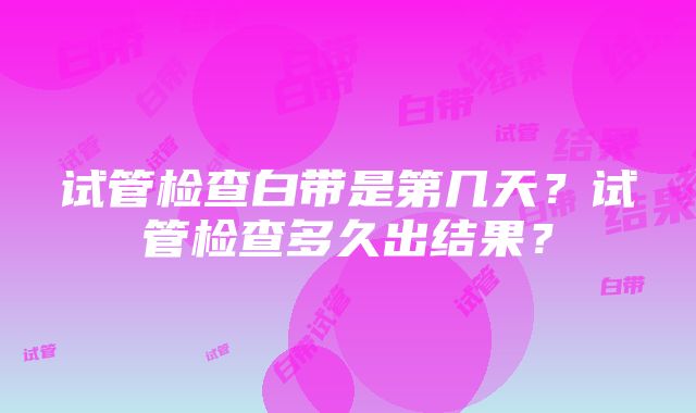 试管检查白带是第几天？试管检查多久出结果？