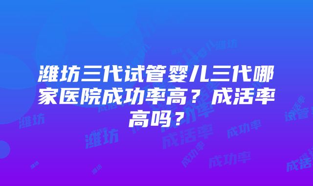 潍坊三代试管婴儿三代哪家医院成功率高？成活率高吗？