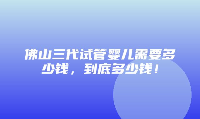 佛山三代试管婴儿需要多少钱，到底多少钱！