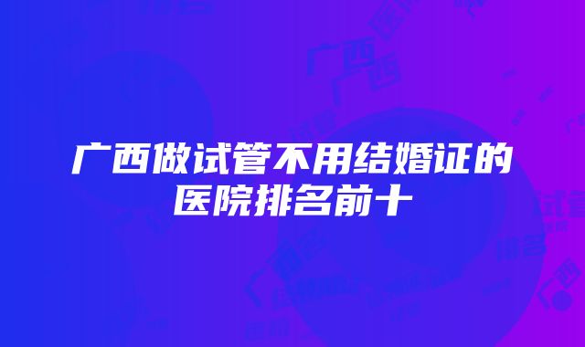 广西做试管不用结婚证的医院排名前十