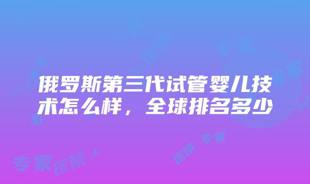 俄罗斯第三代试管婴儿技术怎么样，全球排名多少