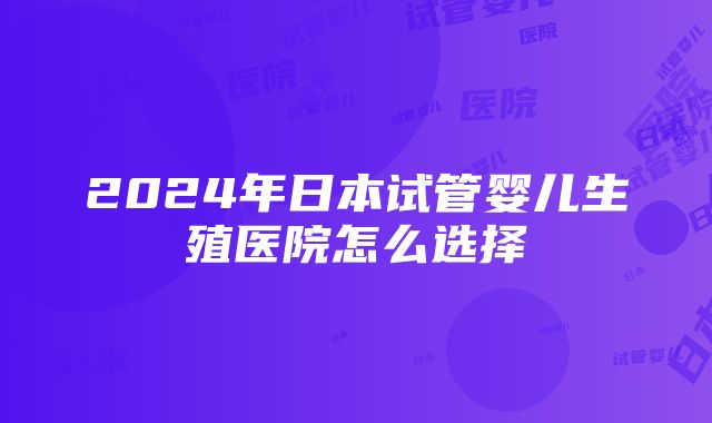 2024年日本试管婴儿生殖医院怎么选择