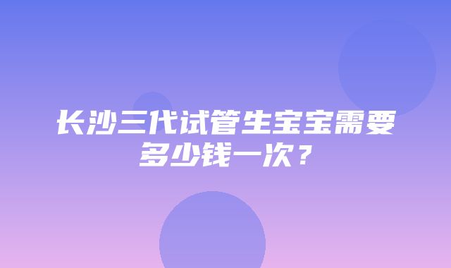 长沙三代试管生宝宝需要多少钱一次？