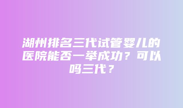 湖州排名三代试管婴儿的医院能否一举成功？可以吗三代？