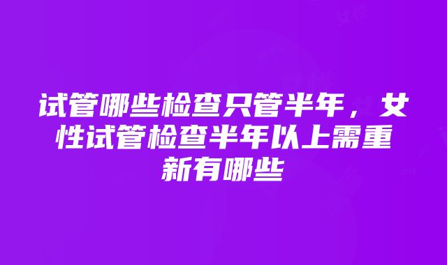 试管哪些检查只管半年，女性试管检查半年以上需重新有哪些