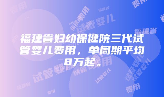 福建省妇幼保健院三代试管婴儿费用，单周期平均8万起。