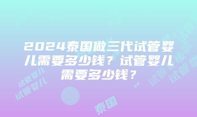 2024泰国做三代试管婴儿需要多少钱？试管婴儿需要多少钱？