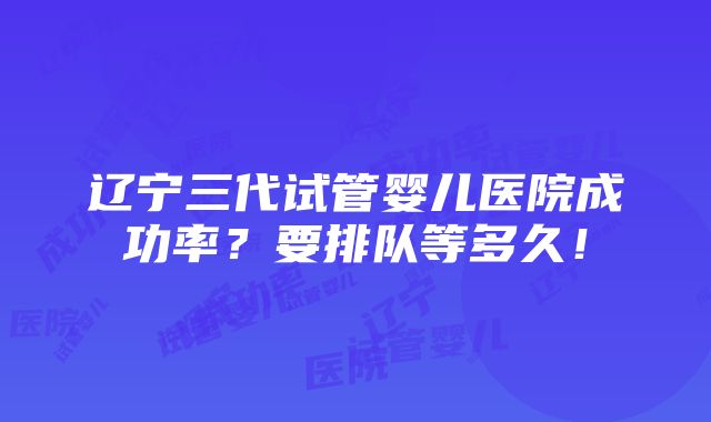 辽宁三代试管婴儿医院成功率？要排队等多久！