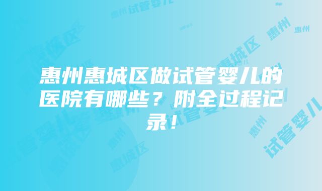 惠州惠城区做试管婴儿的医院有哪些？附全过程记录！