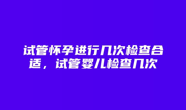 试管怀孕进行几次检查合适，试管婴儿检查几次