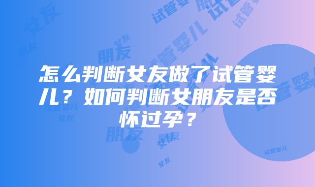 怎么判断女友做了试管婴儿？如何判断女朋友是否怀过孕？