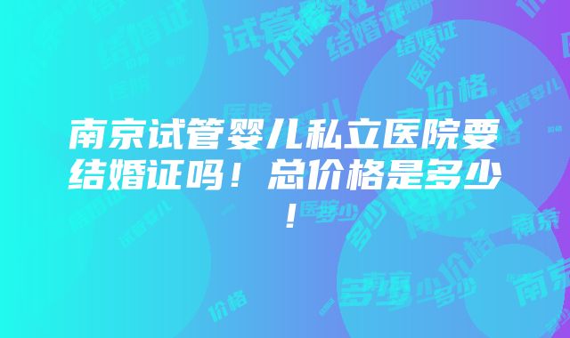 南京试管婴儿私立医院要结婚证吗！总价格是多少！