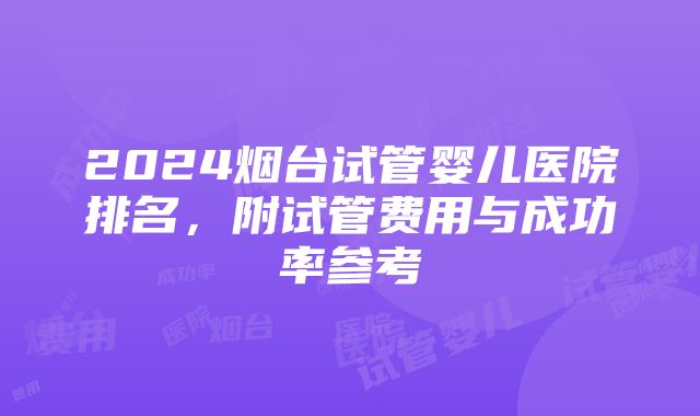 2024烟台试管婴儿医院排名，附试管费用与成功率参考