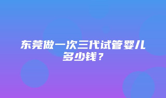 东莞做一次三代试管婴儿多少钱？