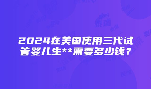 2024在美国使用三代试管婴儿生**需要多少钱？