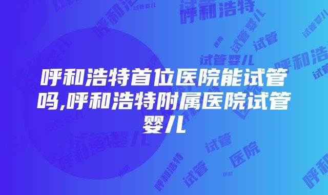 呼和浩特首位医院能试管吗,呼和浩特附属医院试管婴儿