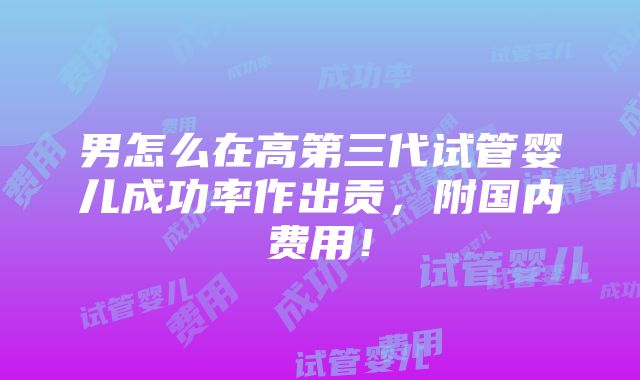 男怎么在高第三代试管婴儿成功率作出贡，附国内费用！